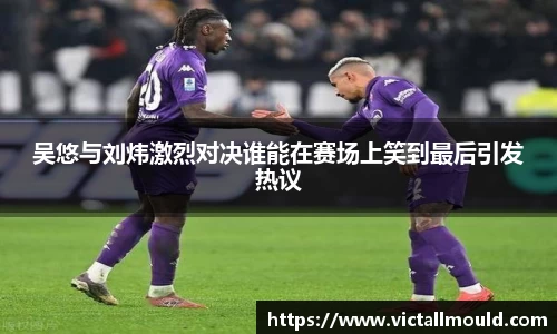 吴悠与刘炜激烈对决谁能在赛场上笑到最后引发热议